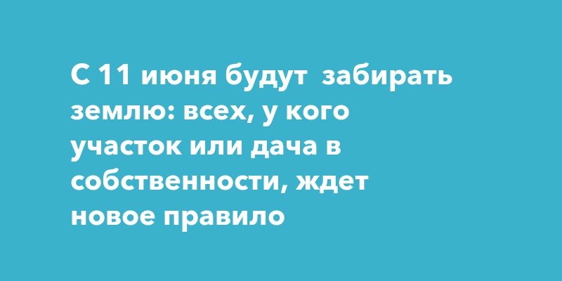 С 11 июня будут забирать землю: всех, у кого участок или дача в собственности, ждет новое правило