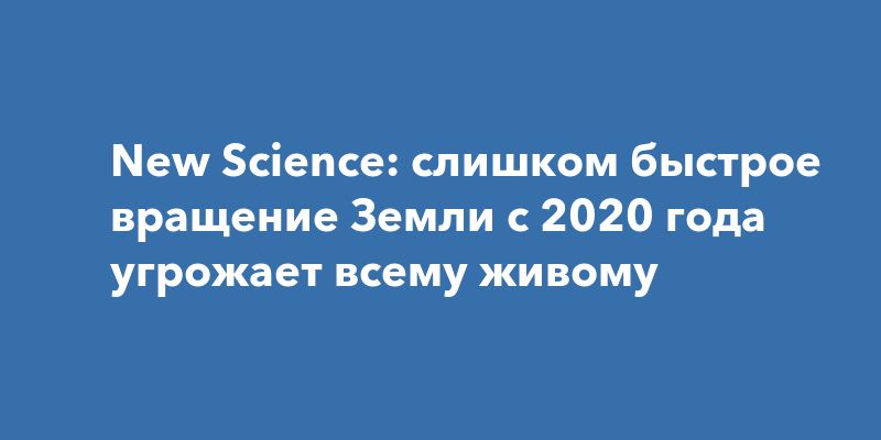 New Science: слишком быстрое вращение Земли с 2020 года угрожает всему живому